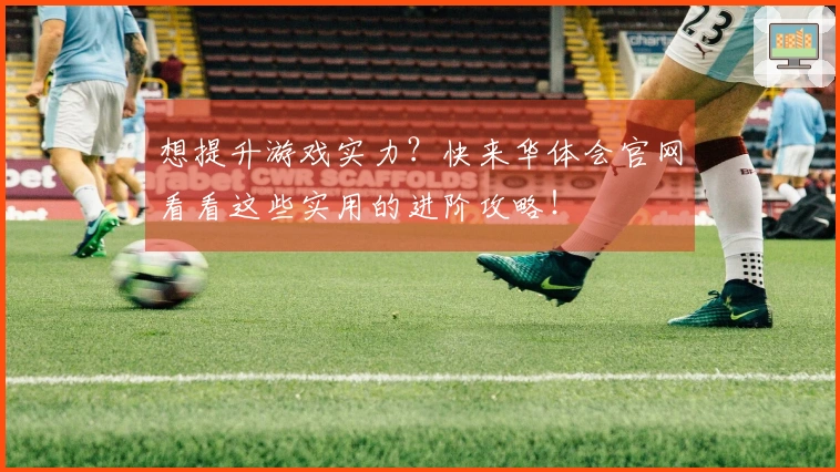 想提升游戏实力？快来华体会官网看看这些实用的进阶攻略！