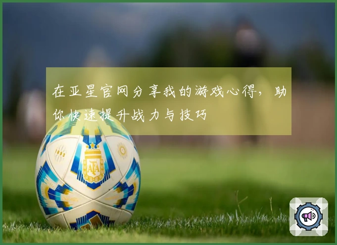 在亚星官网分享我的游戏心得，助你快速提升战力与技巧